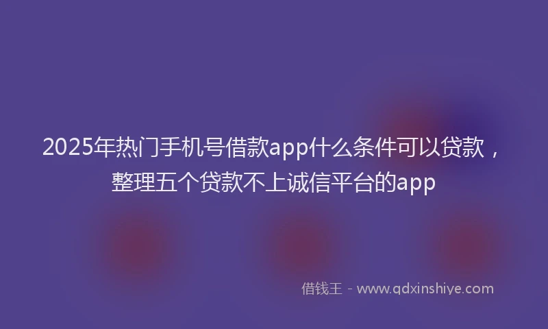 2025年热门手机号借款app什么条件可以贷款，整理五个贷款不上诚信平台的app