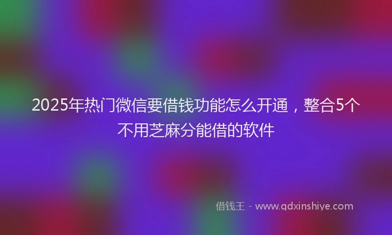 2025年热门微信要借钱功能怎么开通，整合5个不用芝麻分能借的软件