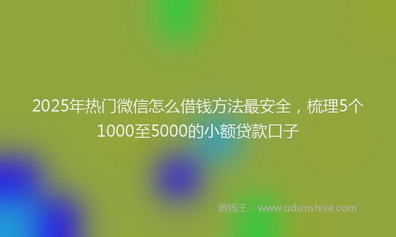 2025年热门微信怎么借钱方法最安全，梳理5个1000至5000的小额贷款口子