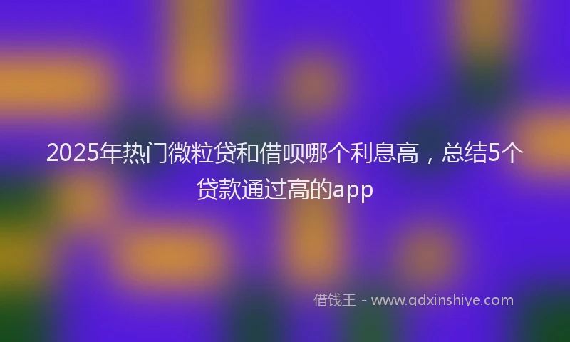 2025年热门微粒贷和借呗哪个利息高，总结5个贷款通过高的app