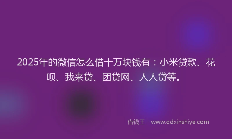 2025年的微信怎么借十万块钱有：小米贷款、花呗、我来贷、团贷网、人人贷等。