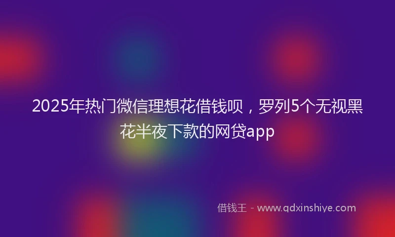 2025年热门微信理想花借钱呗，罗列5个无视黑花半夜下款的网贷app