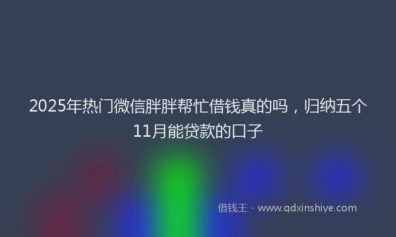 2025年热门微信胖胖帮忙借钱真的吗，归纳五个11月能贷款的口子
