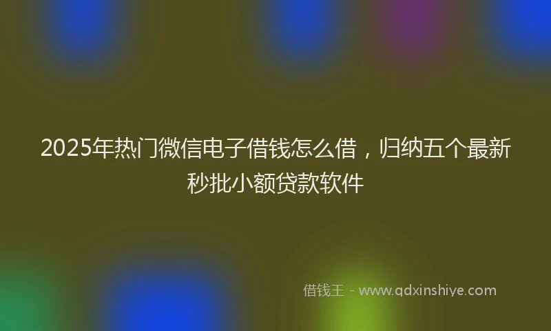 2025年热门微信电子借钱怎么借，归纳五个最新秒批小额贷款软件