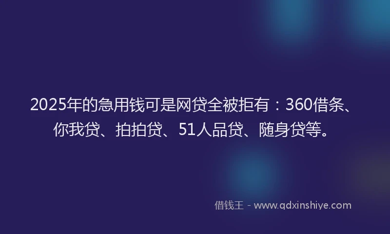 2025年的急用钱可是网贷全被拒有：360借条、你我贷、拍拍贷、51人品贷、随身贷等。