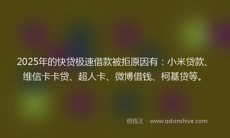 2025年的快贷极速借款被拒原因有：小米贷款、维信卡卡贷、超人卡、微博借钱、柯基贷等。