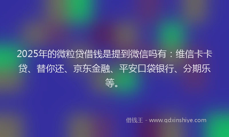 2025年的微粒贷借钱是提到微信吗有：维信卡卡贷、替你还、京东金融、平安口袋银行、分期乐等。