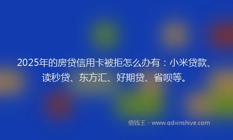 2025年的房贷信用卡被拒怎么办有：小米贷款、读秒贷、东方汇、好期贷、省呗等。