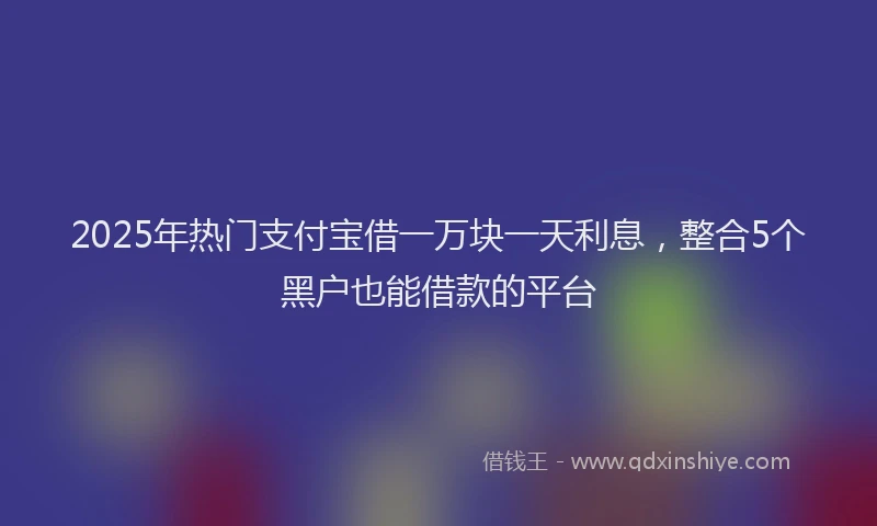2025年热门支付宝借一万块一天利息，整合5个黑户也能借款的平台