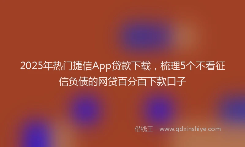 2025年热门捷信App贷款下载，梳理5个不看征信负债的网贷百分百下款口子