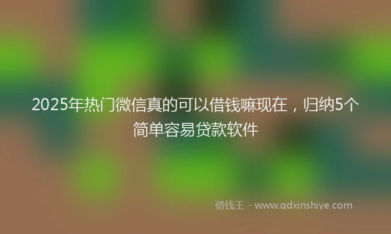 2025年热门微信真的可以借钱嘛现在，归纳5个简单容易贷款软件