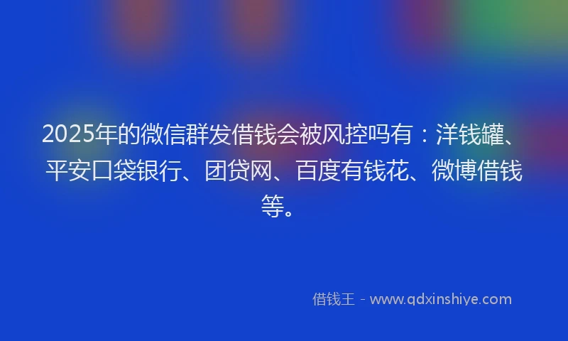 2025年的微信群发借钱会被风控吗有：洋钱罐、平安口袋银行、团贷网、百度有钱花、微博借钱等。
