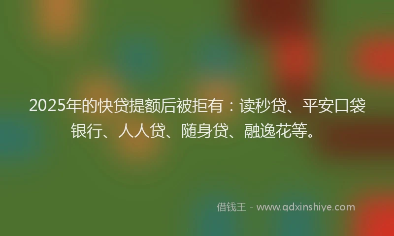 2025年的快贷提额后被拒有：读秒贷、平安口袋银行、人人贷、随身贷、融逸花等。