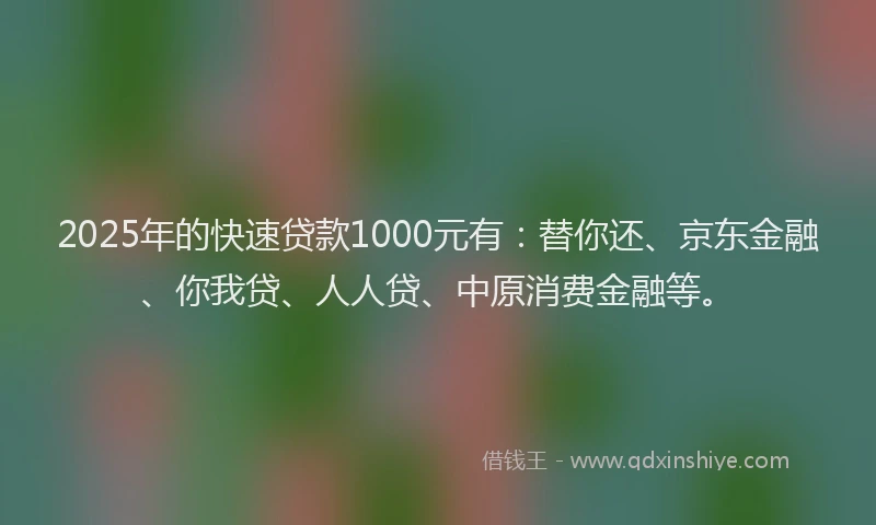 2025年的快速贷款1000元有：替你还、京东金融、你我贷、人人贷、中原消费金融等。