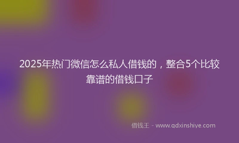 2025年热门微信怎么私人借钱的，整合5个比较靠谱的借钱口子