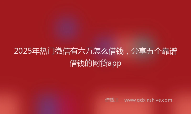2025年热门微信有六万怎么借钱，分享五个靠谱借钱的网贷app