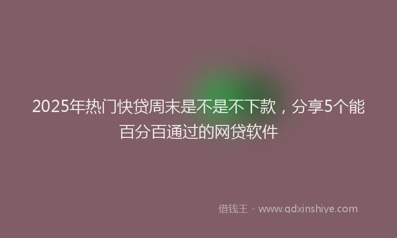 2025年热门快贷周末是不是不下款，分享5个能百分百通过的网贷软件