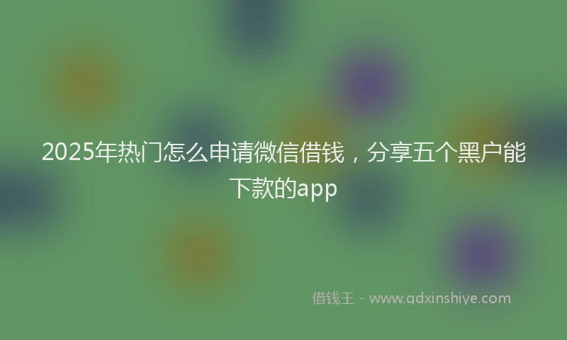 2025年热门怎么申请微信借钱，分享五个黑户能下款的app