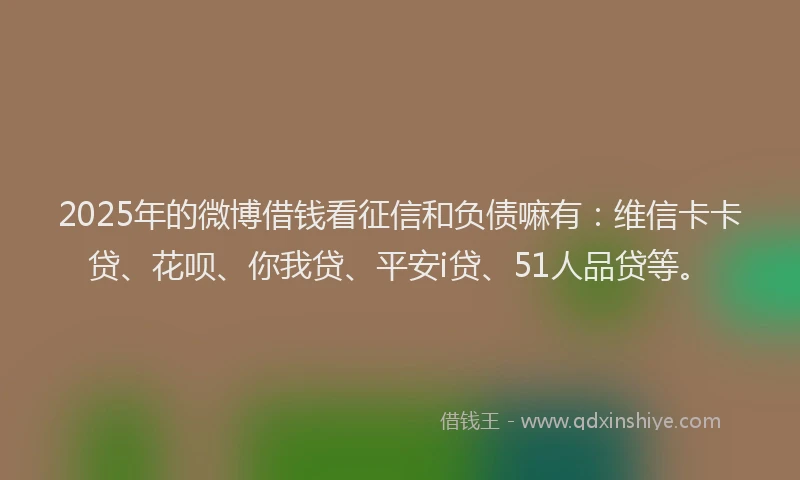 2025年的微博借钱看征信和负债嘛有：维信卡卡贷、花呗、你我贷、平安i贷、51人品贷等。
