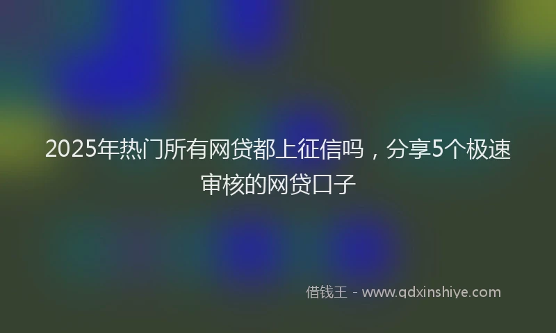 2025年热门所有网贷都上征信吗，分享5个极速审核的网贷口子