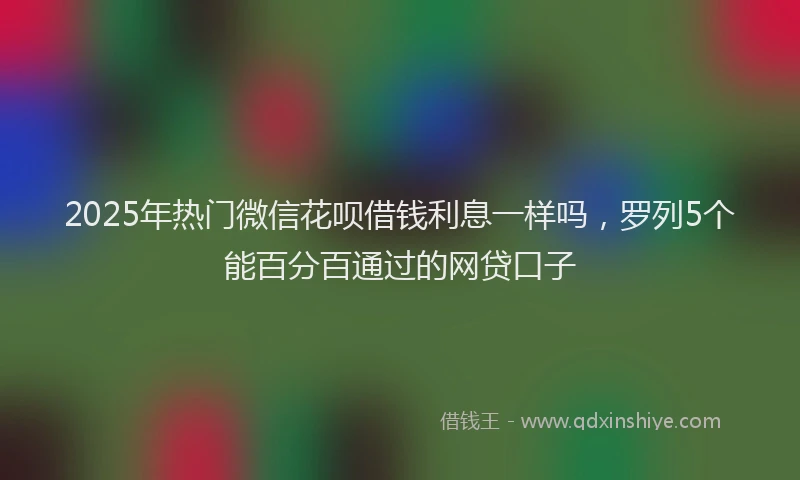 2025年热门微信花呗借钱利息一样吗，罗列5个能百分百通过的网贷口子