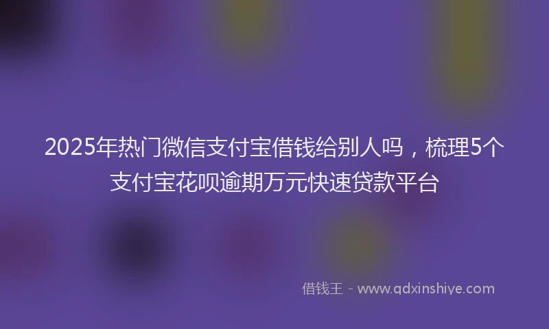 2025年热门微信支付宝借钱给别人吗，梳理5个支付宝花呗逾期万元快速贷款平台