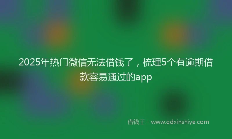 2025年热门微信无法借钱了，梳理5个有逾期借款容易通过的app