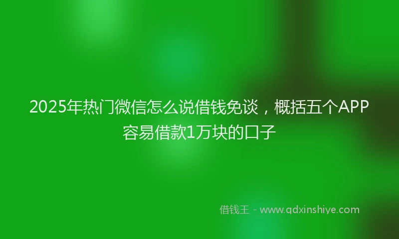 2025年热门微信怎么说借钱免谈，概括五个APP容易借款1万块的口子