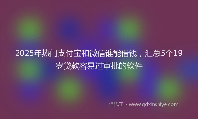 2025年热门支付宝和微信谁能借钱，汇总5个19岁贷款容易过审批的软件