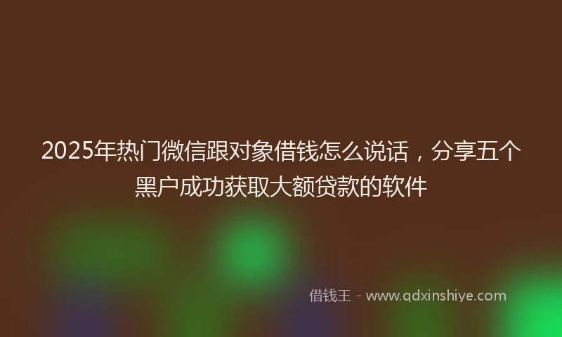 2025年热门微信跟对象借钱怎么说话，分享五个黑户成功获取大额贷款的软件