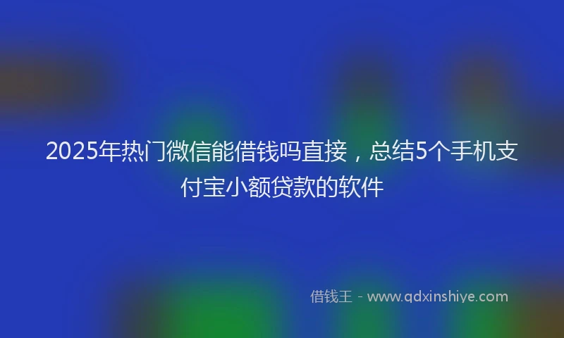 2025年热门微信能借钱吗直接，总结5个手机支付宝小额贷款的软件