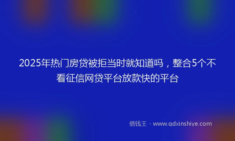 2025年热门房贷被拒当时就知道吗，整合5个不看征信网贷平台放款快的平台