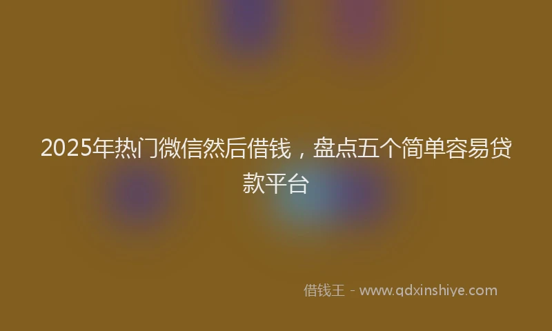 2025年热门微信然后借钱，盘点五个简单容易贷款平台
