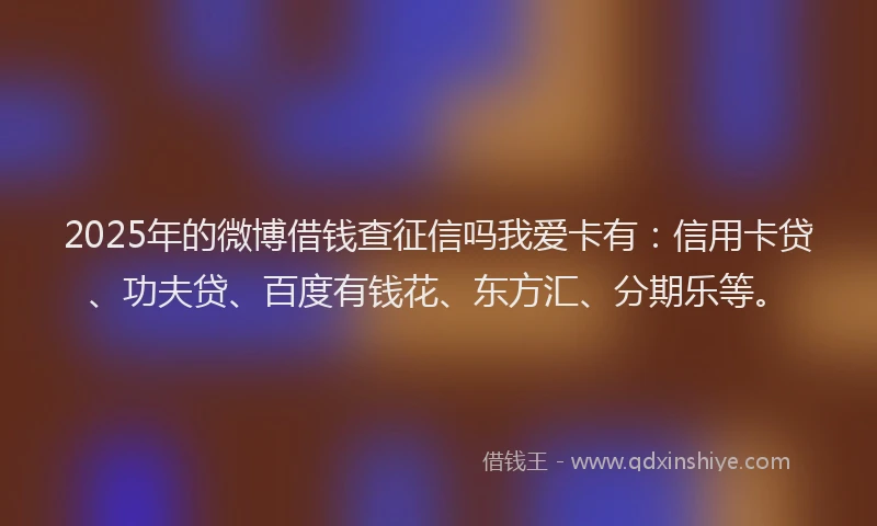 2025年的微博借钱查征信吗我爱卡有：信用卡贷、功夫贷、百度有钱花、东方汇、分期乐等。