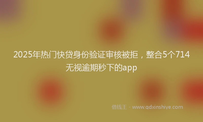 2025年热门快贷身份验证审核被拒，整合5个714无视逾期秒下的app