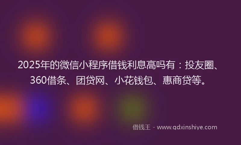 2025年的微信小程序借钱利息高吗有：投友圈、360借条、团贷网、小花钱包、惠商贷等。