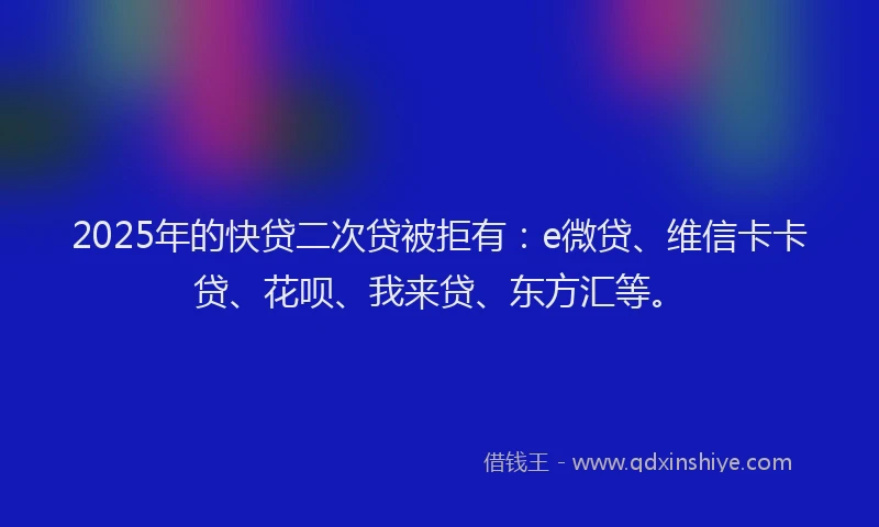 2025年的快贷二次贷被拒有：e微贷、维信卡卡贷、花呗、我来贷、东方汇等。