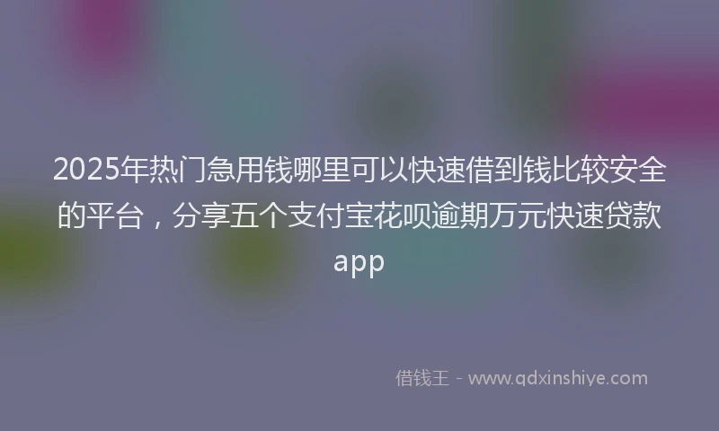 2025年热门急用钱哪里可以快速借到钱比较安全的平台，分享五个支付宝花呗逾期万元快速贷款app