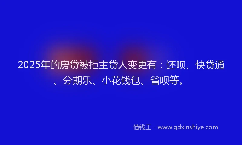 2025年的房贷被拒主贷人变更有：还呗、快贷通、分期乐、小花钱包、省呗等。