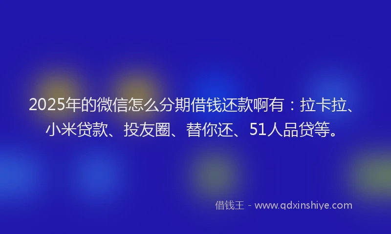 2025年的微信怎么分期借钱还款啊有：拉卡拉、小米贷款、投友圈、替你还、51人品贷等。