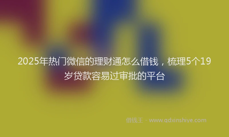 2025年热门微信的理财通怎么借钱，梳理5个19岁贷款容易过审批的平台