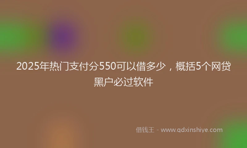 2025年热门支付分550可以借多少，概括5个网贷黑户必过软件