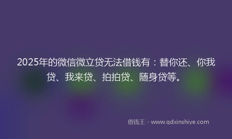 2025年的微信微立贷无法借钱有：替你还、你我贷、我来贷、拍拍贷、随身贷等。