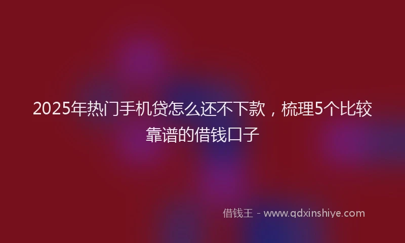 2025年热门手机贷怎么还不下款，梳理5个比较靠谱的借钱口子