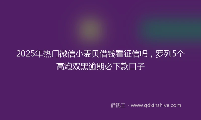 2025年热门微信小麦贝借钱看征信吗，罗列5个高炮双黑逾期必下款口子