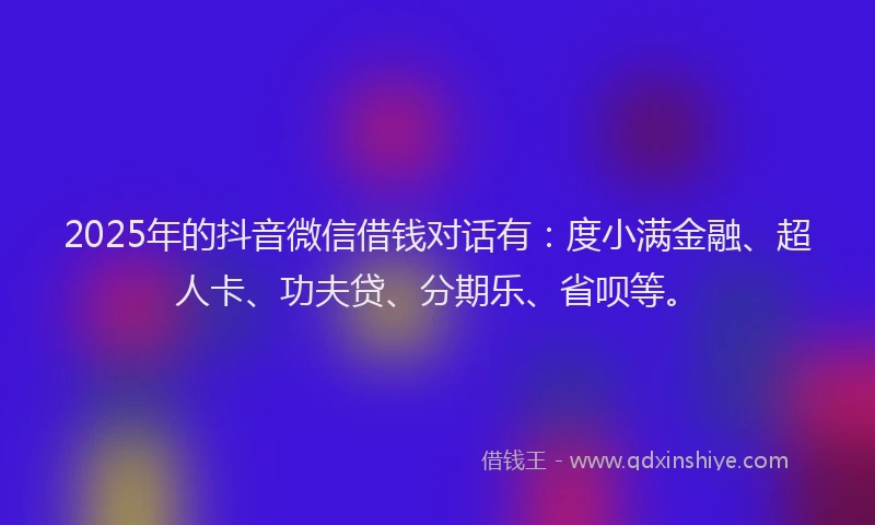 2025年的抖音微信借钱对话有：度小满金融、超人卡、功夫贷、分期乐、省呗等。