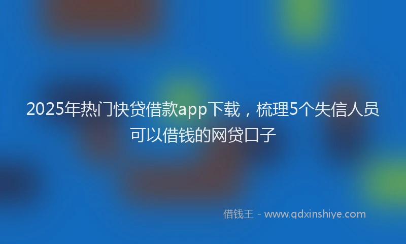 2025年热门快贷借款app下载，梳理5个失信人员可以借钱的网贷口子