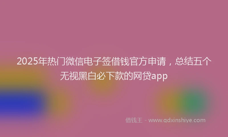 2025年热门微信电子签借钱官方申请，总结五个无视黑白必下款的网贷app