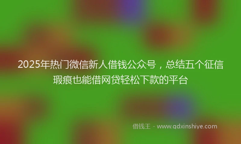 2025年热门微信新人借钱公众号，总结五个征信瑕疵也能借网贷轻松下款的平台