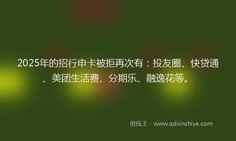 2025年的招行申卡被拒再次有：投友圈、快贷通、美团生活费、分期乐、融逸花等。